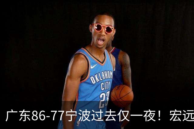 广东86-77宁波过去仅一夜！宏远传来徐杰、亚帅的重要消息，胡明轩说得很实在