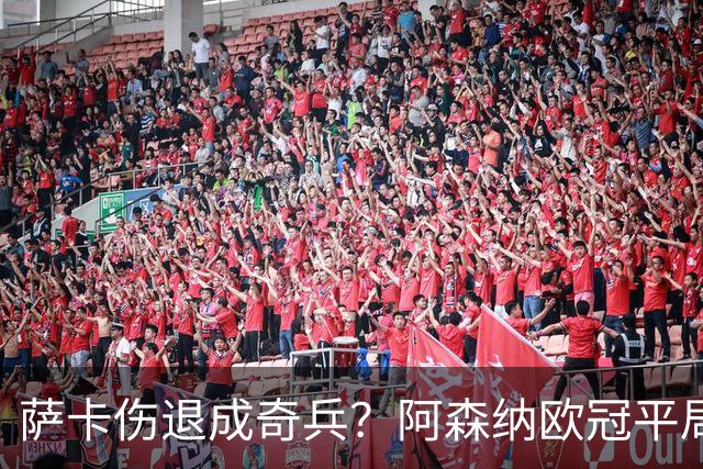 萨卡伤退成奇兵？阿森纳欧冠平局深度复盘