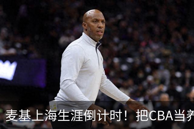 麦基上海生涯倒计时！把CBA当养老院态度成硬伤，合同4个月非保障