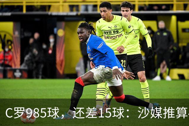 C罗985球，还差15球：沙媒推算4个半月撞线千球