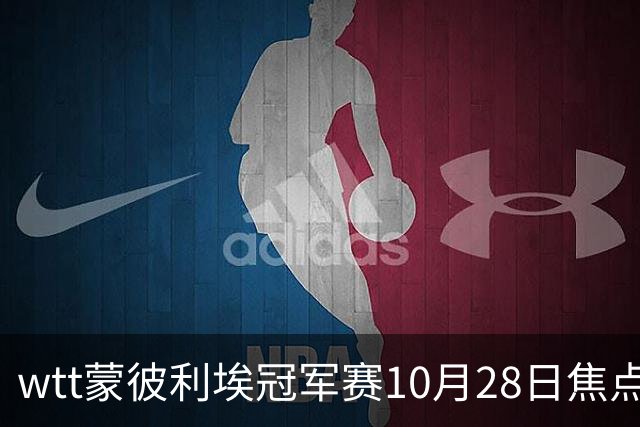 wtt蒙彼利埃冠军赛10月28日焦点赛程，27日28日新直播预告